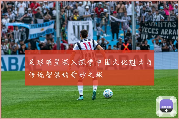 足球明星深入探索中国文化魅力与传统智慧的奇妙之旅