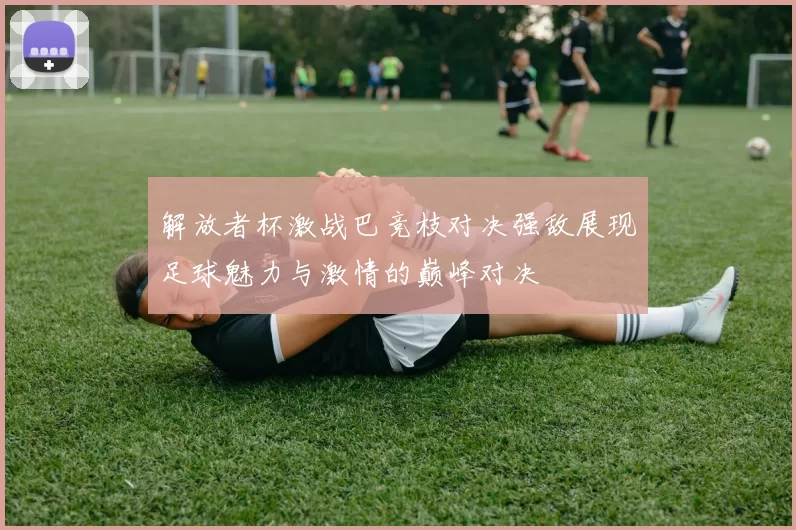 解放者杯激战巴竞枝对决强敌展现足球魅力与激情的巅峰对决