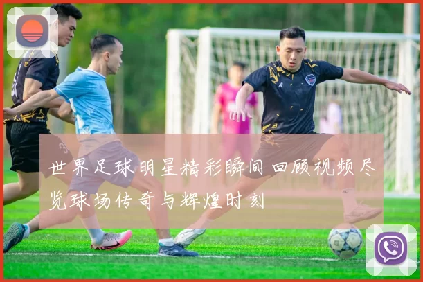 世界足球明星精彩瞬间回顾视频尽览球场传奇与辉煌时刻