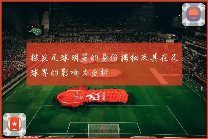 棕发足球明星的身份揭秘及其在足球界的影响力分析