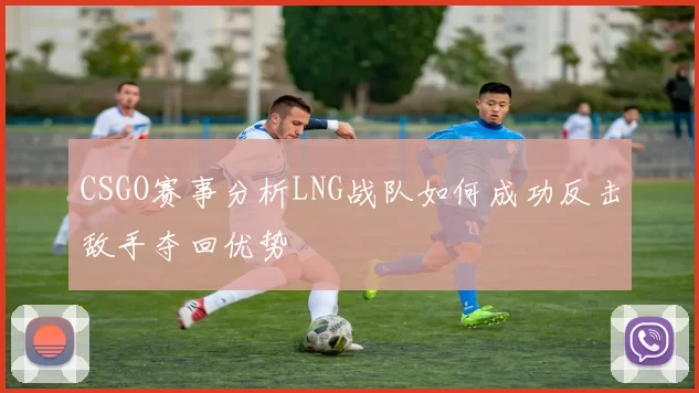 CSGO赛事分析LNG战队如何成功反击敌手夺回优势