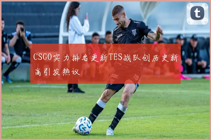 CSGO实力排名更新TES战队创历史新高引发热议