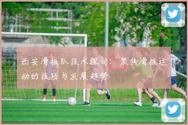 西安滑板队技术探讨：聚焦滑板运动的技巧与发展趋势