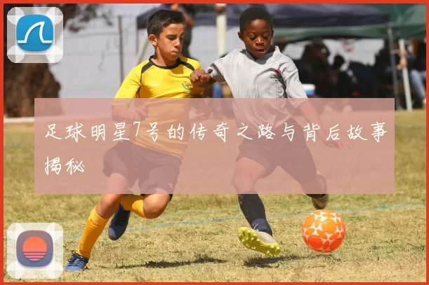足球明星7号的传奇之路与背后故事揭秘