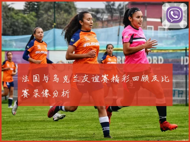 法国与乌克兰友谊赛精彩回顾及比赛录像分析