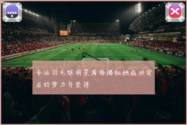 专访羽毛球明星周丽揭秘她成功背后的努力与坚持