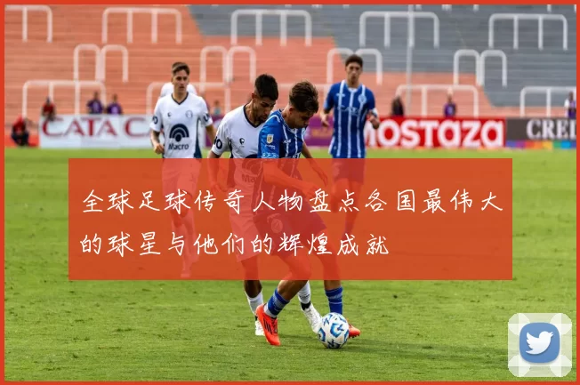 全球足球传奇人物盘点各国最伟大的球星与他们的辉煌成就