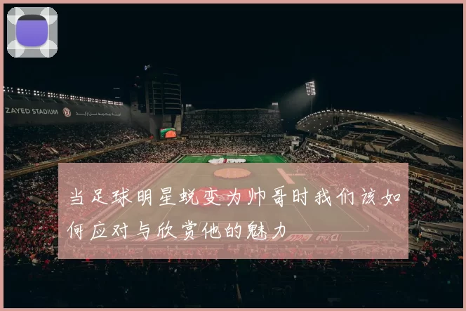 当足球明星蜕变为帅哥时我们该如何应对与欣赏他的魅力