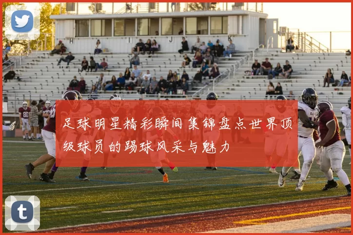 足球明星精彩瞬间集锦盘点世界顶级球员的踢球风采与魅力