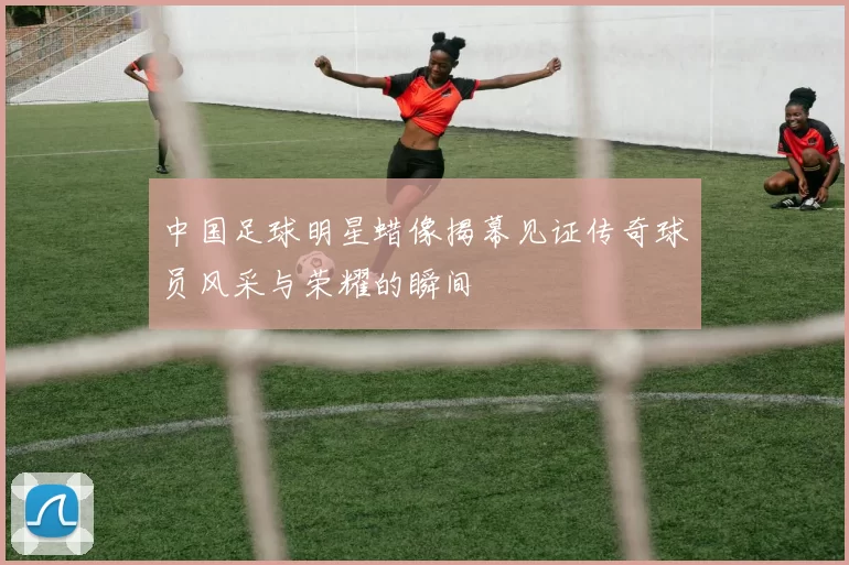 中国足球明星蜡像揭幕见证传奇球员风采与荣耀的瞬间