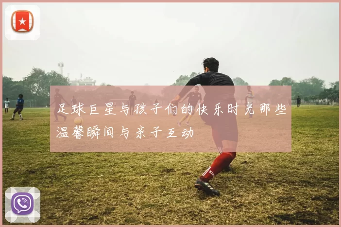 足球巨星与孩子们的快乐时光那些温馨瞬间与亲子互动