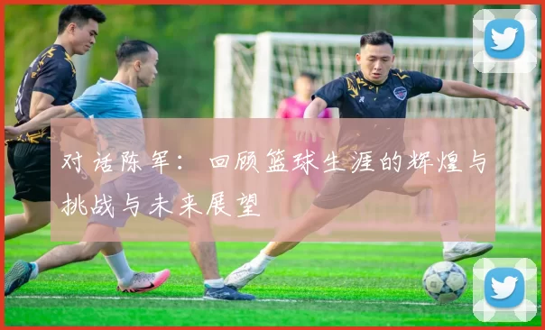 对话陈军：回顾篮球生涯的辉煌与挑战与未来展望