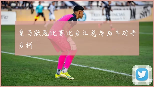皇马欧冠比赛比分汇总与历年对手分析
