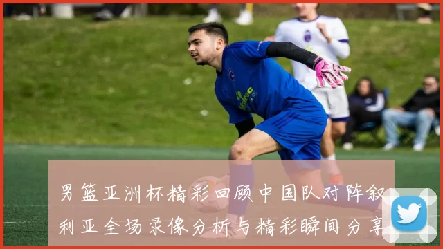 男篮亚洲杯精彩回顾中国队对阵叙利亚全场录像分析与精彩瞬间分享