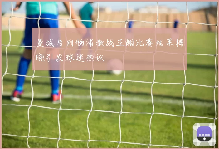 曼城与利物浦激战正酣比赛结果揭晓引发球迷热议