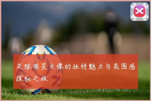 足球明星头像的独特魅力与氛围感探秘之旅