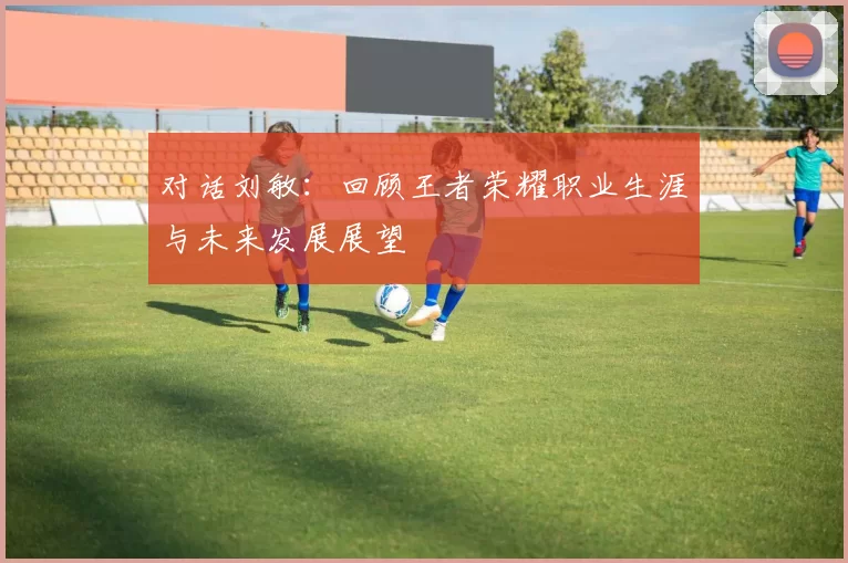 对话刘敏：回顾王者荣耀职业生涯与未来发展展望