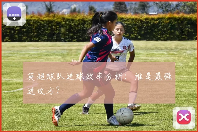 英超球队进球效率分析：谁是最强进攻方？
