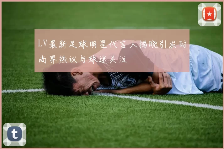 LV最新足球明星代言人揭晓引发时尚界热议与球迷关注