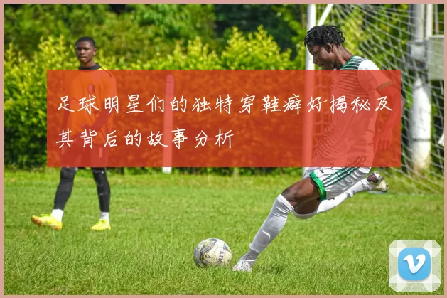 足球明星们的独特穿鞋癖好揭秘及其背后的故事分析