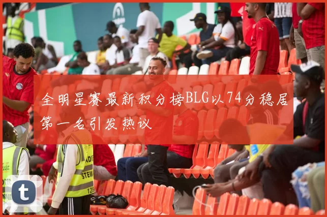 全明星赛最新积分榜BLG以74分稳居第一名引发热议