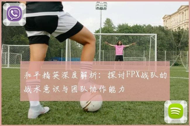 和平精英深度解析：探讨FPX战队的战术意识与团队协作能力