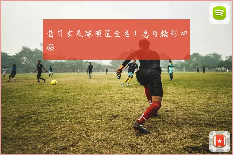 昔日女足球明星全名汇总与精彩回顾