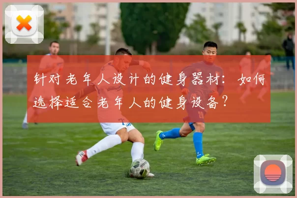 针对老年人设计的健身器材：如何选择适合老年人的健身设备？