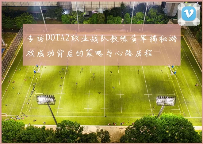 专访DOTA2职业战队教练黄军揭秘游戏成功背后的策略与心路历程