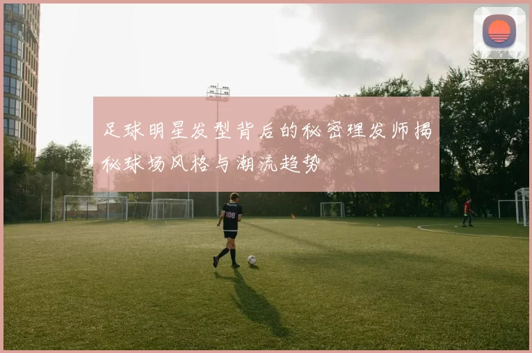 足球明星发型背后的秘密理发师揭秘球场风格与潮流趋势