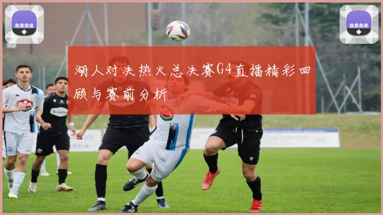 湖人对决热火总决赛G4直播精彩回顾与赛前分析