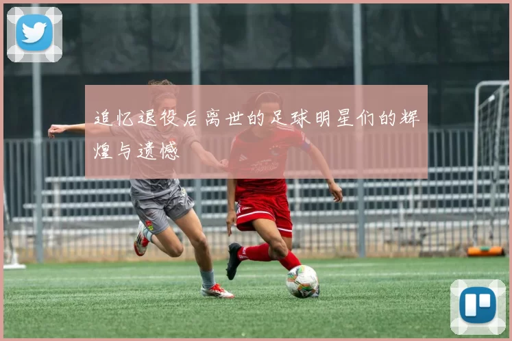 追忆退役后离世的足球明星们的辉煌与遗憾