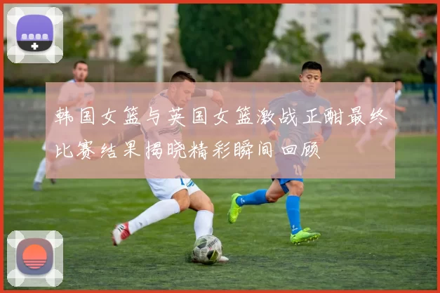 韩国女篮与英国女篮激战正酣最终比赛结果揭晓精彩瞬间回顾