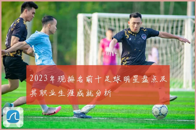 2023年现排名前十足球明星盘点及其职业生涯成就分析