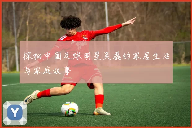 探秘中国足球明星吴磊的家居生活与家庭故事