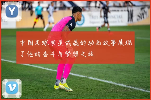中国足球明星武磊的动画故事展现了他的奋斗与梦想之旅