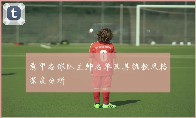 意甲各球队主帅名单及其执教风格深度分析