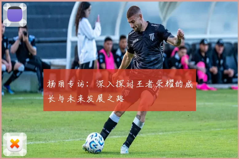 杨丽专访：深入探讨王者荣耀的成长与未来发展之路