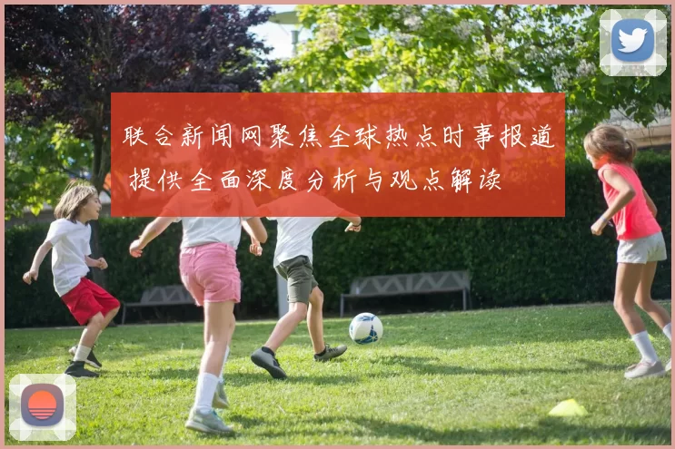 联合新闻网聚焦全球热点时事报道 提供全面深度分析与观点解读