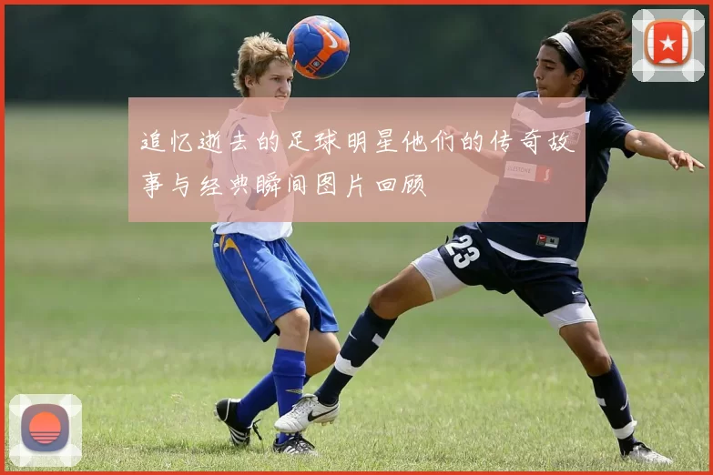 追忆逝去的足球明星他们的传奇故事与经典瞬间图片回顾