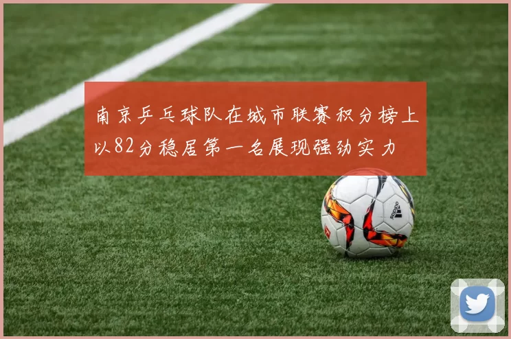 南京乒乓球队在城市联赛积分榜上以82分稳居第一名展现强劲实力