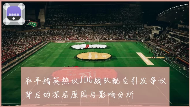 和平精英热议JDG战队配合引发争议背后的深层原因与影响分析