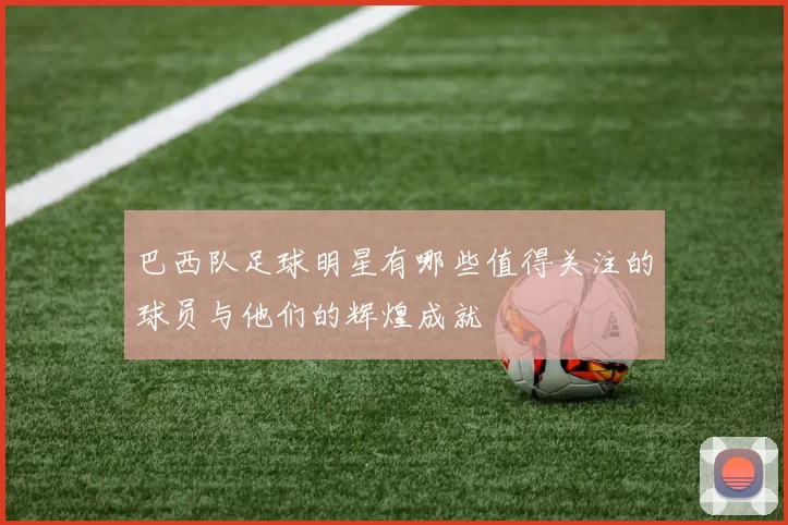 巴西队足球明星有哪些值得关注的球员与他们的辉煌成就