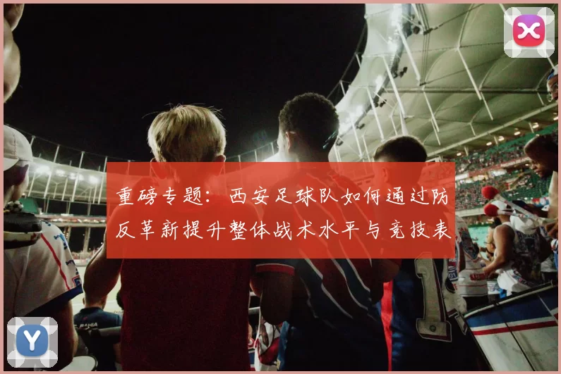 重磅专题：西安足球队如何通过防反革新提升整体战术水平与竞技表现
