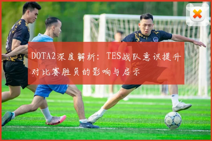 DOTA2深度解析：TES战队意识提升对比赛胜负的影响与启示