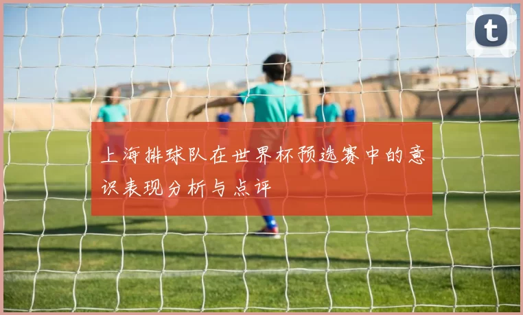 上海排球队在世界杯预选赛中的意识表现分析与点评