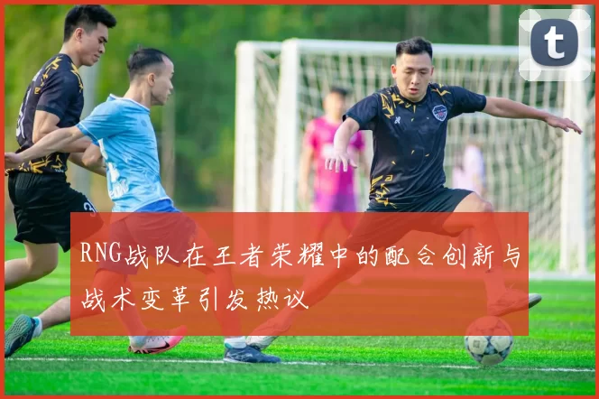 RNG战队在王者荣耀中的配合创新与战术变革引发热议