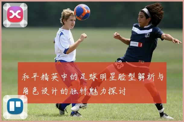 和平精英中的足球明星脸型解析与角色设计的独特魅力探讨