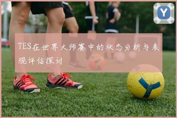TES在世界大师赛中的状态分析与表现评估探讨