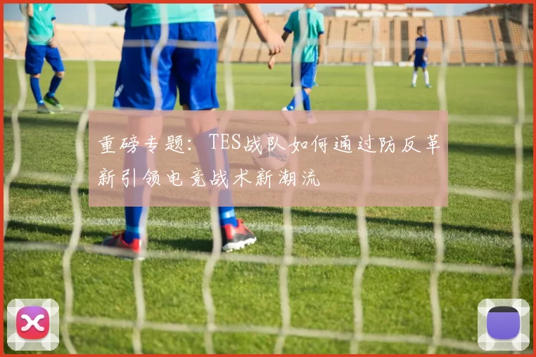 重磅专题：TES战队如何通过防反革新引领电竞战术新潮流